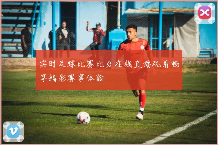 实时足球比赛比分在线直播观看畅享精彩赛事体验