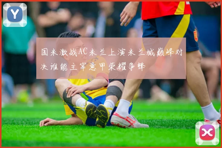 国米激战AC米兰上演米兰城巅峰对决谁能主宰意甲荣耀争锋