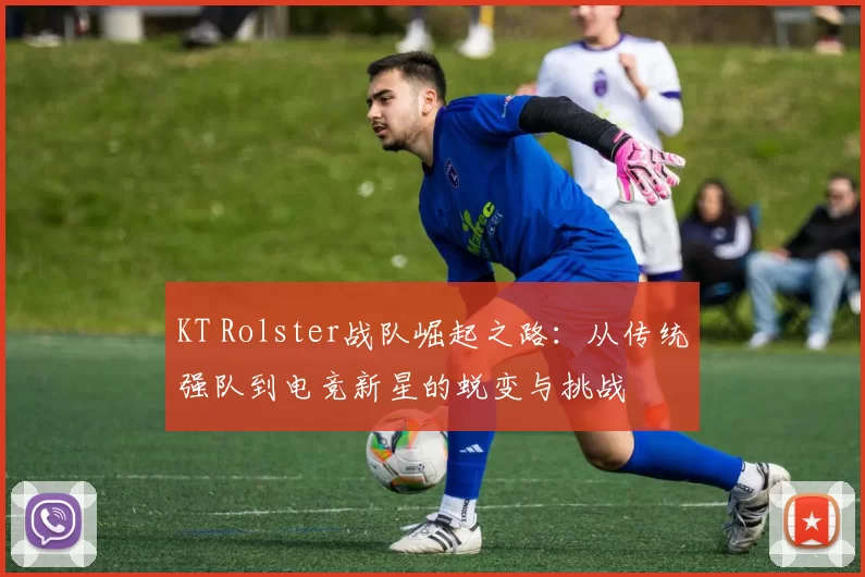 KT Rolster战队崛起之路：从传统强队到电竞新星的蜕变与挑战