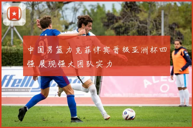 中国男篮力克菲律宾晋级亚洲杯四强 展现强大团队实力