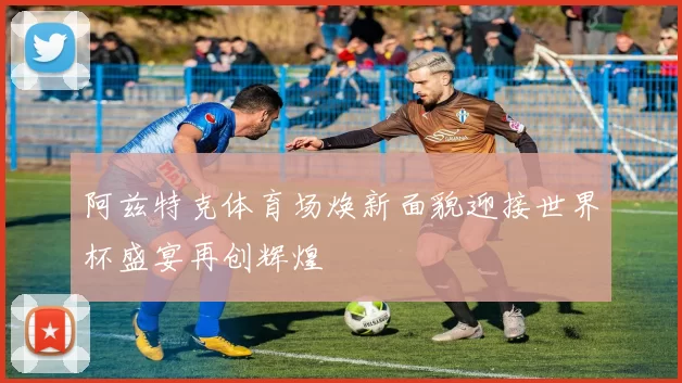 阿兹特克体育场焕新面貌迎接世界杯盛宴再创辉煌