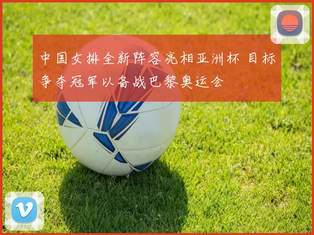 中国女排全新阵容亮相亚洲杯 目标争夺冠军以备战巴黎奥运会