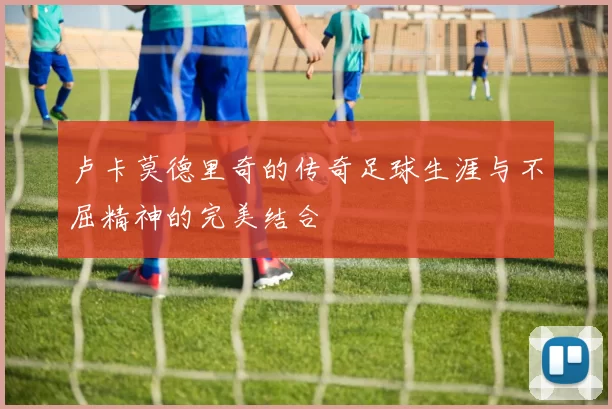 卢卡莫德里奇的传奇足球生涯与不屈精神的完美结合