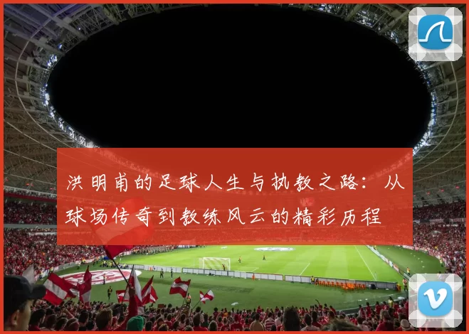 洪明甫的足球人生与执教之路：从球场传奇到教练风云的精彩历程