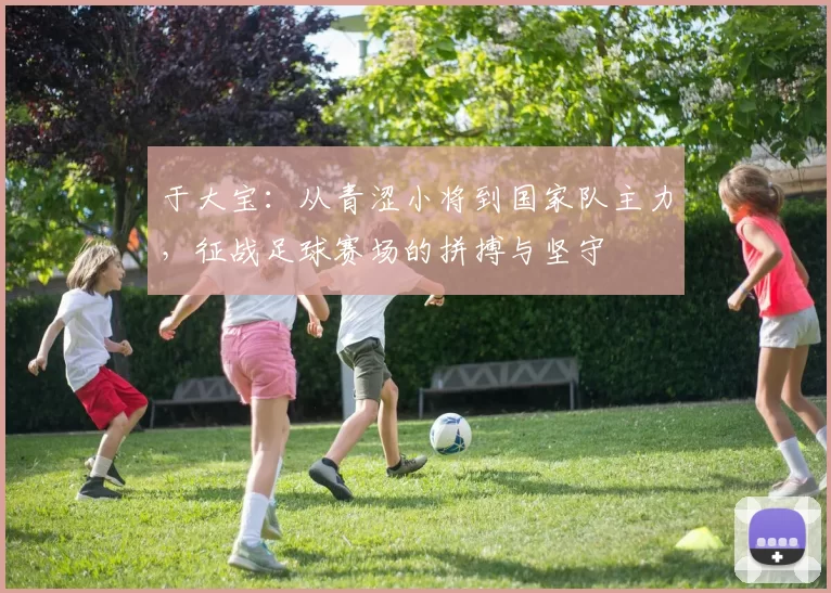 于大宝：从青涩小将到国家队主力，征战足球赛场的拼搏与坚守