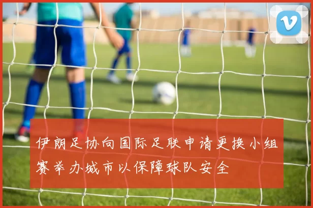 伊朗足协向国际足联申请更换小组赛举办城市以保障球队安全