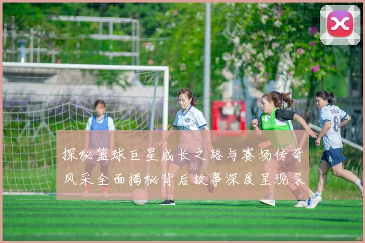 探秘篮球巨星成长之路与赛场传奇风采全面揭秘背后故事深度呈现录