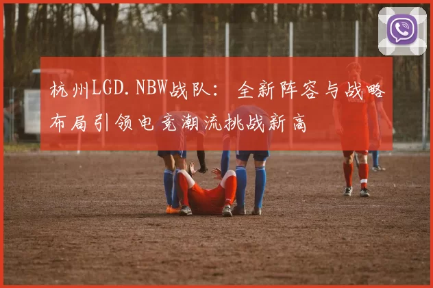 杭州LGD.NBW战队：全新阵容与战略布局引领电竞潮流挑战新高