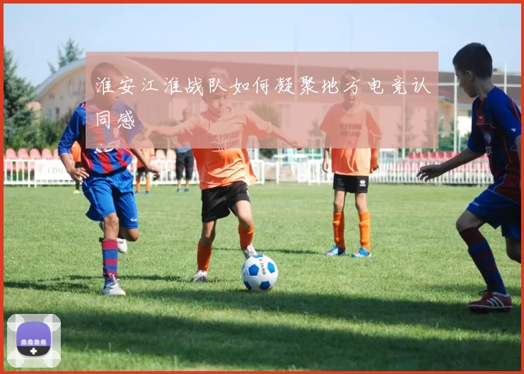 淮安江淮战队如何凝聚地方电竞认同感