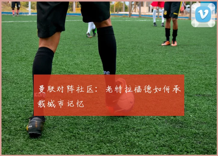 曼联对阵社区：老特拉福德如何承载城市记忆