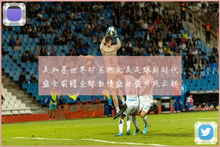 美加墨世界杯点燃北美足球新时代盛会前瞻全球激情盛放盛典风云起