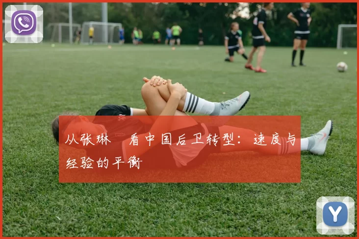 从张琳芃看中国后卫转型：速度与经验的平衡