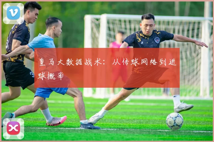 皇马大数据战术：从传球网络到进球概率
