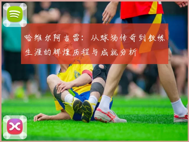 哈维尔阿吉雷：从球场传奇到教练生涯的辉煌历程与成就分析