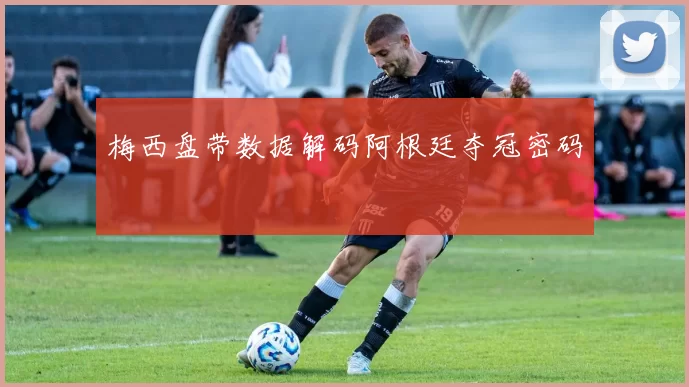 梅西盘带数据解码阿根廷夺冠密码