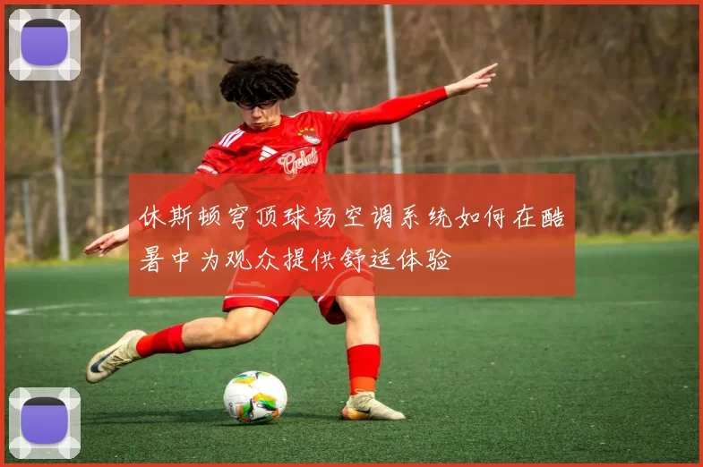 休斯顿穹顶球场空调系统如何在酷暑中为观众提供舒适体验