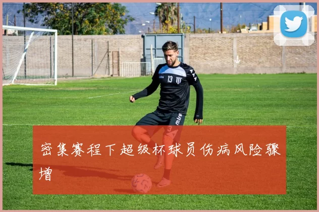 密集赛程下超级杯球员伤病风险骤增