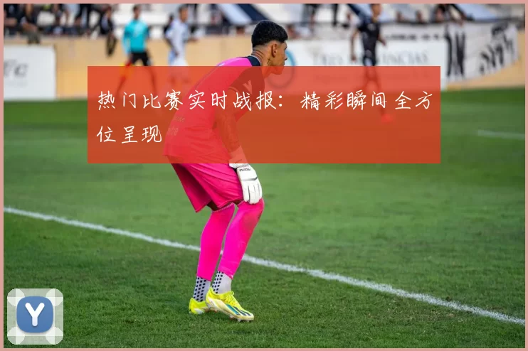 热门比赛实时战报：精彩瞬间全方位呈现