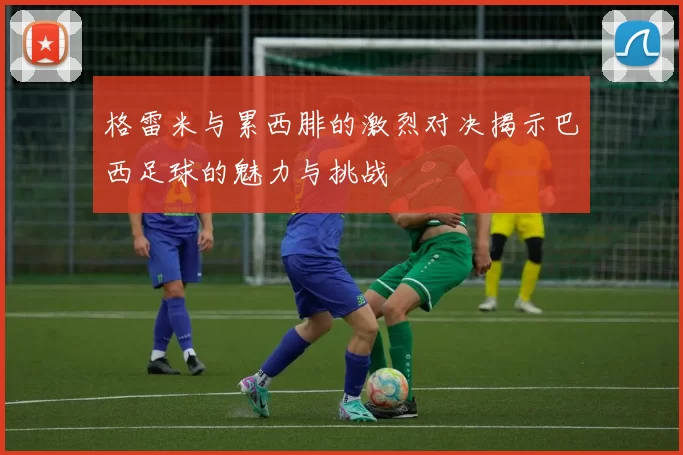 格雷米与累西腓的激烈对决揭示巴西足球的魅力与挑战
