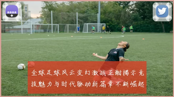 全球足球风云变幻激战正酣揭示竞技魅力与时代脉动新篇章不断崛起